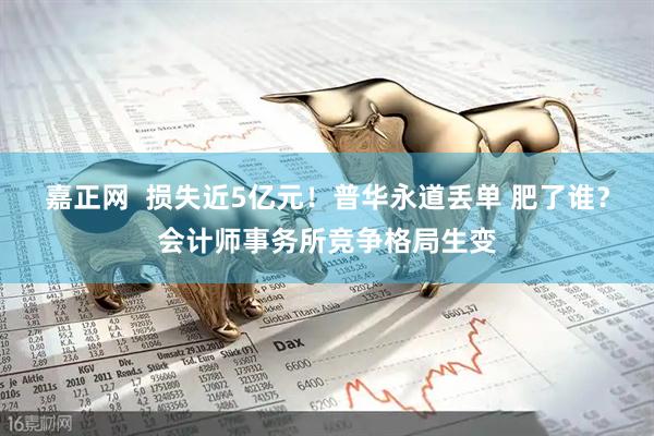 嘉正网  损失近5亿元！普华永道丢单 肥了谁？会计师事务所竞争格局生变