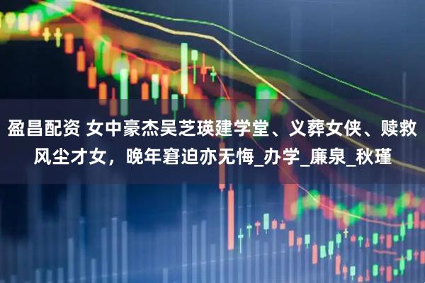 盈昌配资 女中豪杰吴芝瑛建学堂、义葬女侠、赎救风尘才女，晚年窘迫亦无悔_办学_廉泉_秋瑾
