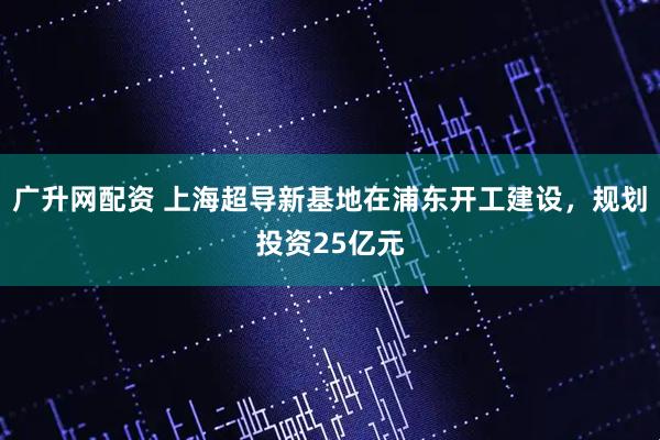 广升网配资 上海超导新基地在浦东开工建设，规划投资25亿元