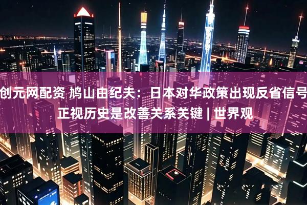 创元网配资 鸠山由纪夫：日本对华政策出现反省信号 正视历史是改善关系关键 | 世界观