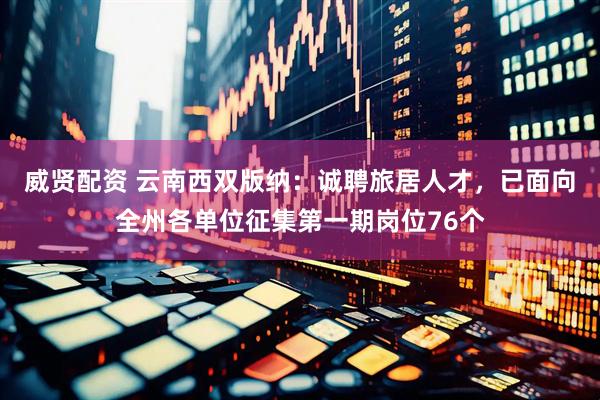威贤配资 云南西双版纳：诚聘旅居人才，已面向全州各单位征集第一期岗位76个