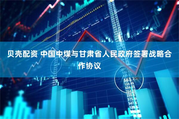 贝壳配资 中国中煤与甘肃省人民政府签署战略合作协议