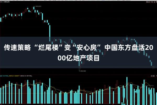 传速策略 “烂尾楼”变“安心房” 中国东方盘活2000亿地产项目