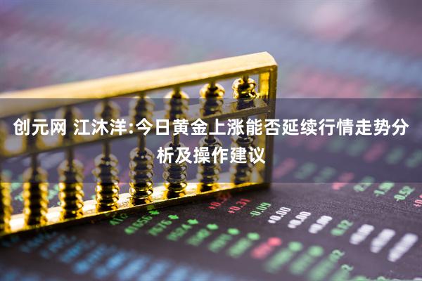 创元网 江沐洋:今日黄金上涨能否延续行情走势分析及操作建议