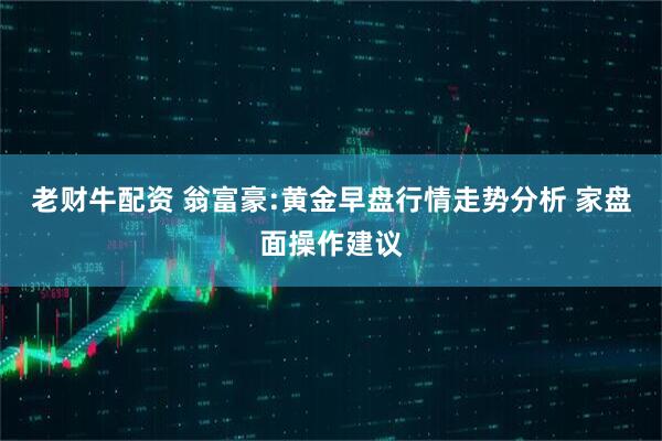 老财牛配资 翁富豪:黄金早盘行情走势分析 家盘面操作建议