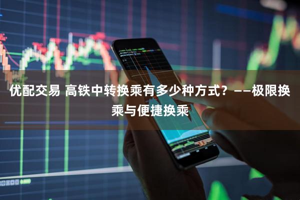 优配交易 高铁中转换乘有多少种方式？——极限换乘与便捷换乘