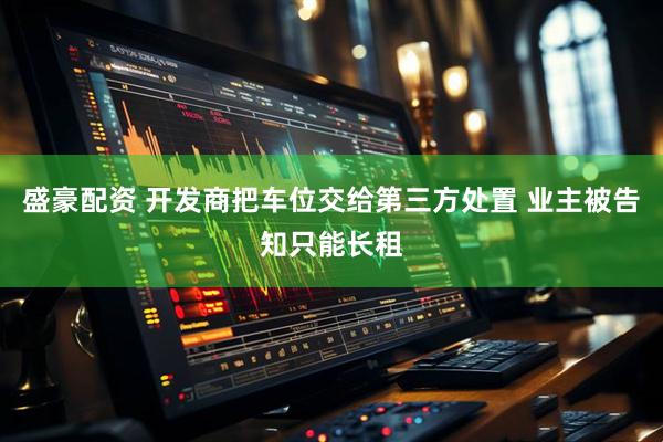 盛豪配资 开发商把车位交给第三方处置 业主被告知只能长租