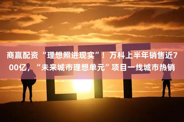 商赢配资 “理想照进现实”！万科上半年销售近700亿，“未来城市理想单元”项目一线城市热销