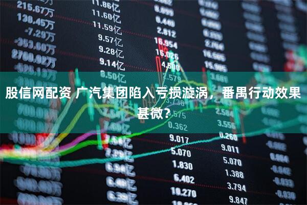 股信网配资 广汽集团陷入亏损漩涡，番禺行动效果甚微？