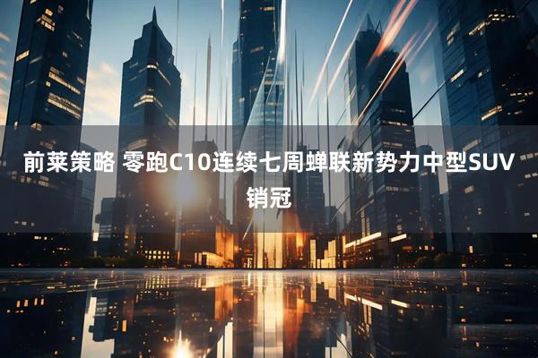前莱策略 零跑C10连续七周蝉联新势力中型SUV销冠