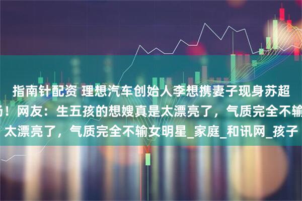 指南针配资 理想汽车创始人李想携妻子现身苏超徐州对阵常州比赛现场！网友：生五孩的想嫂真是太漂亮了，气质完全不输女明星_家庭_和讯网_孩子
