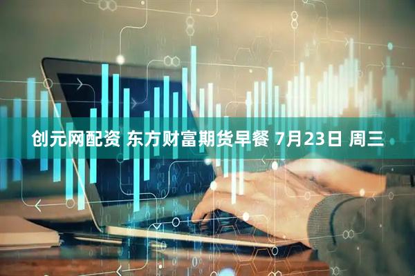 创元网配资 东方财富期货早餐 7月23日 周三