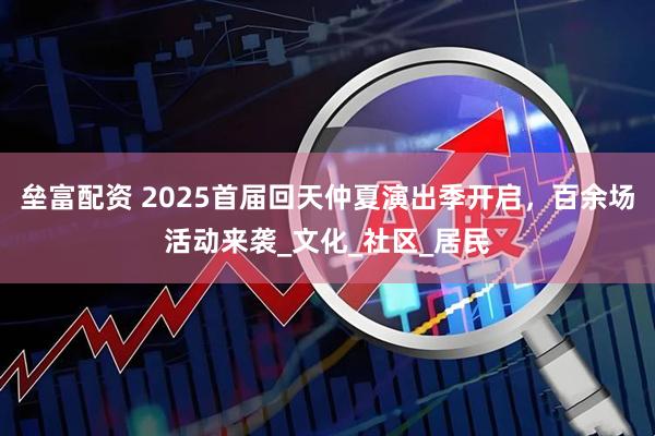 垒富配资 2025首届回天仲夏演出季开启，百余场活动来袭_文化_社区_居民