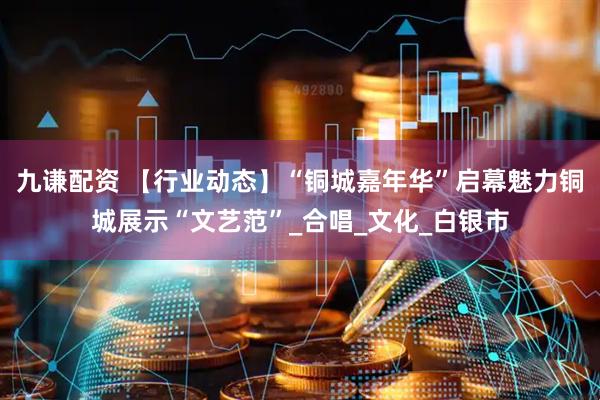 九谦配资 【行业动态】“铜城嘉年华”启幕魅力铜城展示“文艺范”_合唱_文化_白银市