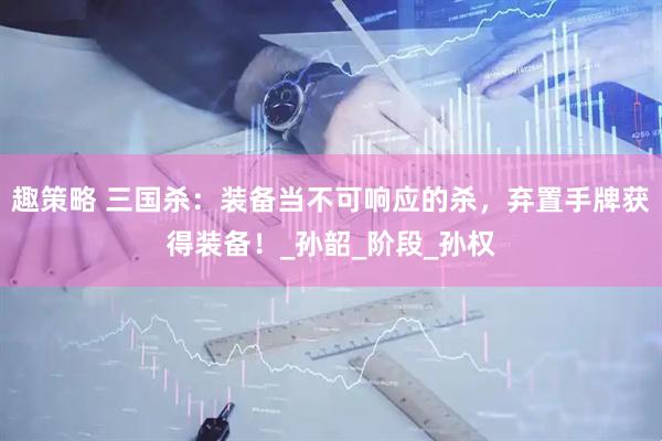 趣策略 三国杀：装备当不可响应的杀，弃置手牌获得装备！_孙韶_阶段_孙权