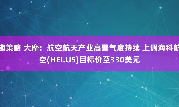 趣策略 大摩：航空航天产业高景气度持续 上调海科航空(HEI.US)目标价至330美元