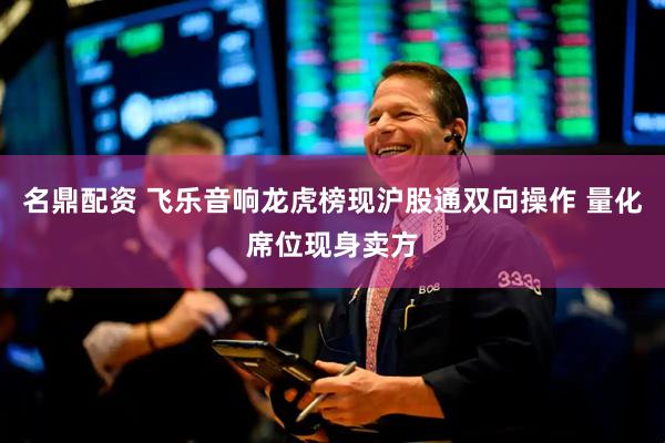 名鼎配资 飞乐音响龙虎榜现沪股通双向操作 量化席位现身卖方