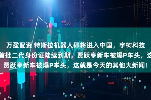 万盈配资 特斯拉机器人即将进入中国，宇树科技回应机器人跳舞没用，首批二代身份证陆续到期，贾跃亭新车被爆P车头，这就是今天的其他大新闻！