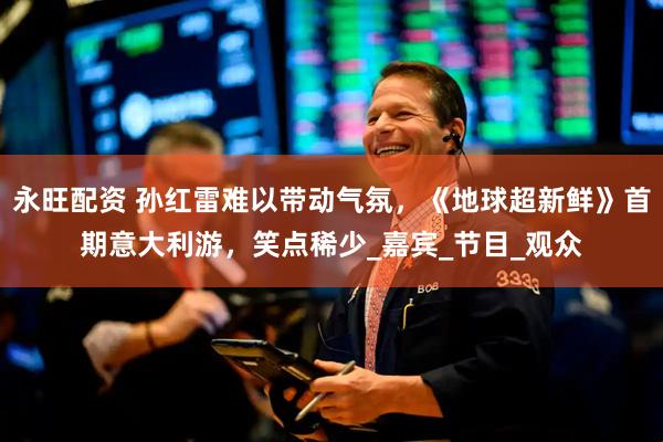永旺配资 孙红雷难以带动气氛，《地球超新鲜》首期意大利游，笑点稀少_嘉宾_节目_观众