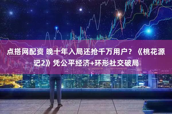 点搭网配资 晚十年入局还抢千万用户？《桃花源记2》凭公平经济+环形社交破局