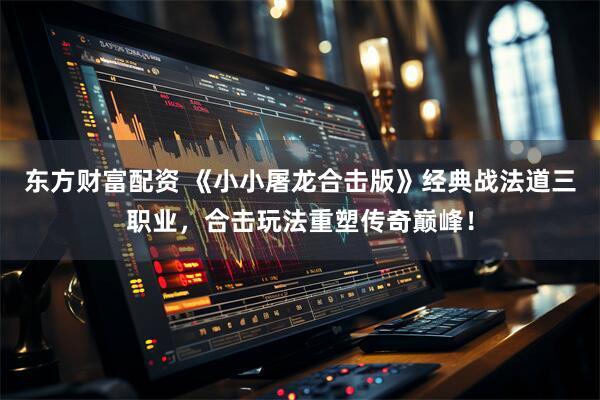 东方财富配资 《小小屠龙合击版》经典战法道三职业，合击玩法重塑传奇巅峰！