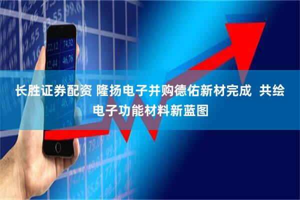 长胜证券配资 隆扬电子并购德佑新材完成  共绘电子功能材料新蓝图