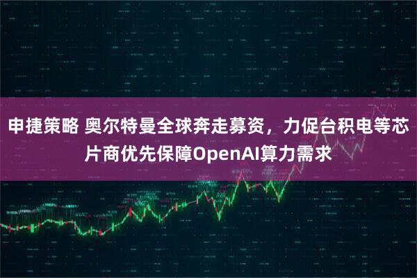 申捷策略 奥尔特曼全球奔走募资，力促台积电等芯片商优先保障OpenAI算力需求