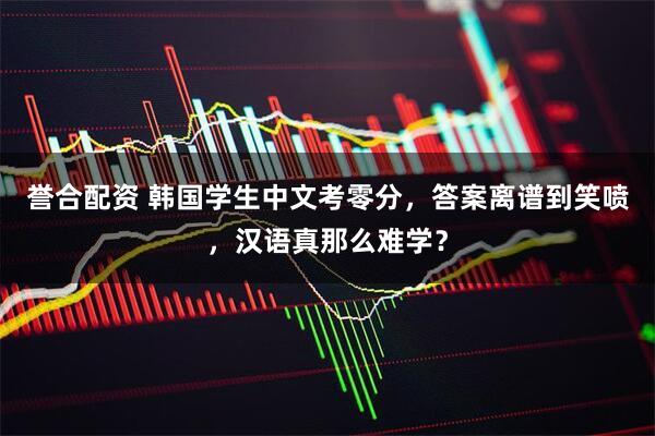 誉合配资 韩国学生中文考零分，答案离谱到笑喷，汉语真那么难学？