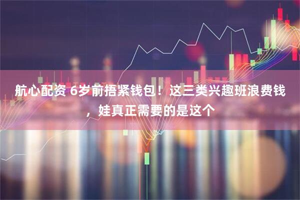 航心配资 6岁前捂紧钱包！这三类兴趣班浪费钱，娃真正需要的是这个