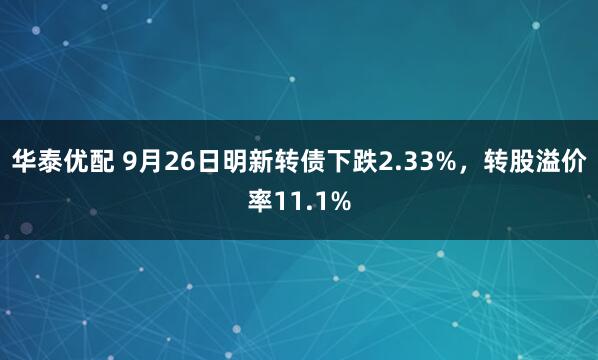 华泰优配 9月26日明新转债下跌2.33%，转股溢价率11.1%