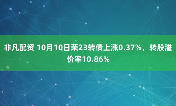 非凡配资 10月10日荣23转债上涨0.37%,转股溢价率10.86%