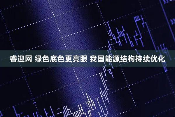 睿迎网 绿色底色更亮眼 我国能源结构持续优化