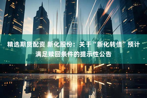 精选期货配资 新化股份：关于“新化转债”预计满足赎回条件的提示性公告