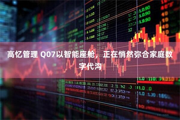 高忆管理 Q07以智能座舱，正在悄然弥合家庭数字代沟