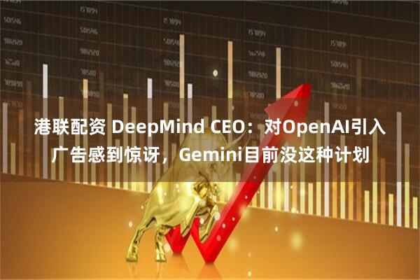 港联配资 DeepMind CEO：对OpenAI引入广告感到惊讶，Gemini目前没这种计划