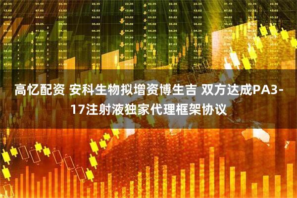 高忆配资 安科生物拟增资博生吉 双方达成PA3-17注射液独家代理框架协议