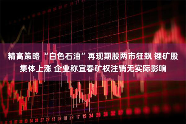 精高策略 “白色石油”再现期股两市狂飙 锂矿股集体上涨 企业称宜春矿权注销无实际影响