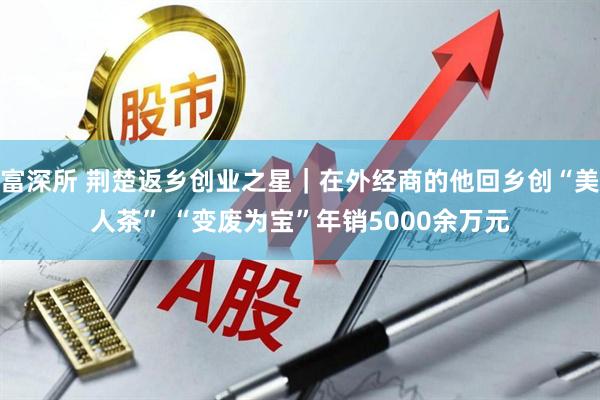 富深所 荆楚返乡创业之星｜在外经商的他回乡创“美人茶” “变废为宝”年销5000余万元
